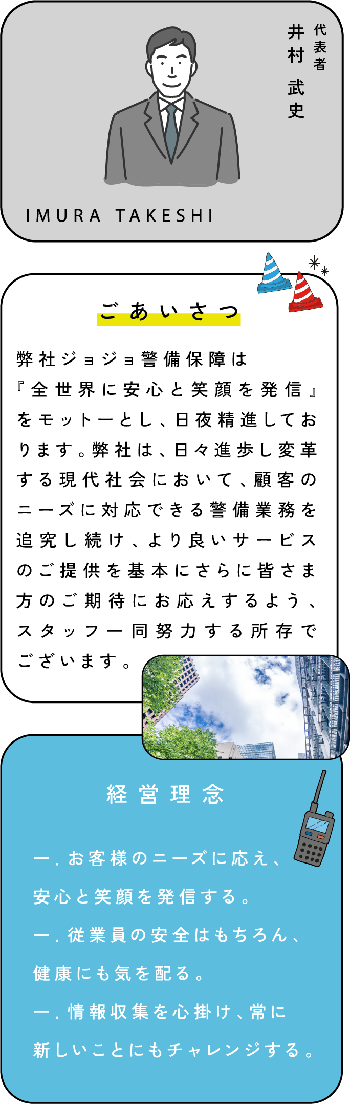 ご挨拶。弊社ジョジョ警備保障は
『全世界に安心と笑顔を発信』をモットーとし、日夜精進しております。弊社は、日々進歩し変革する現代社会において、顧客のニーズに対応できる警備業務を追究し続け、より良いサービスのご提供を基本にさらに皆さま方のご期待にお応えするよう、スタッフ一同努力する所存でございます。企業理念。一．お客様のニーズに応え、安心と笑顔を発信する。一．従業員の安全はもちろん、健康にも気を配る。一．情報収集を心掛け、常に新しいことにもチャレンジする。